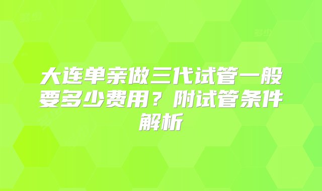 大连单亲做三代试管一般要多少费用？附试管条件解析