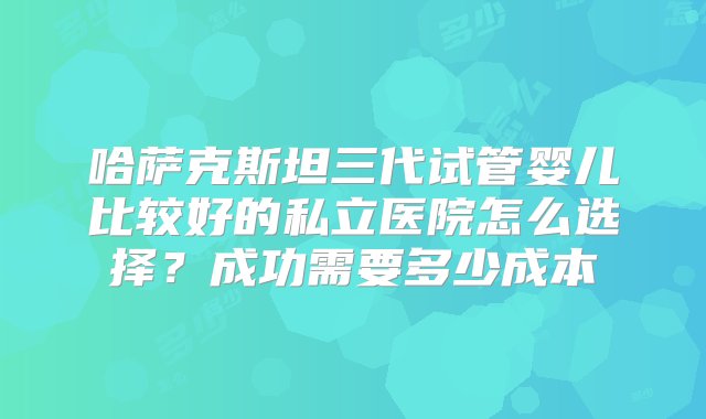 哈萨克斯坦三代试管婴儿比较好的私立医院怎么选择？成功需要多少成本