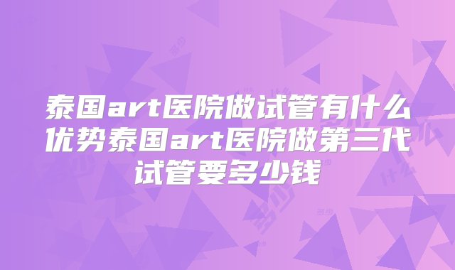 泰国art医院做试管有什么优势泰国art医院做第三代试管要多少钱