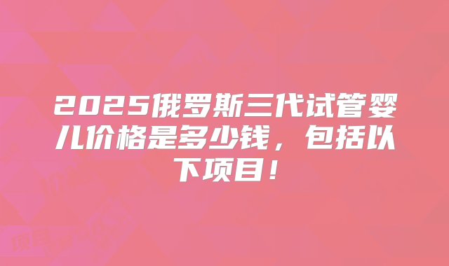 2025俄罗斯三代试管婴儿价格是多少钱，包括以下项目！