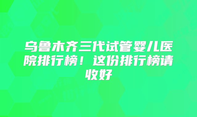 乌鲁木齐三代试管婴儿医院排行榜！这份排行榜请收好