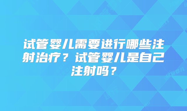 试管婴儿需要进行哪些注射治疗？试管婴儿是自己注射吗？