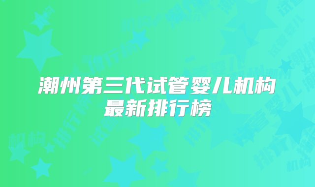 潮州第三代试管婴儿机构最新排行榜