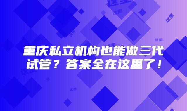 重庆私立机构也能做三代试管？答案全在这里了！