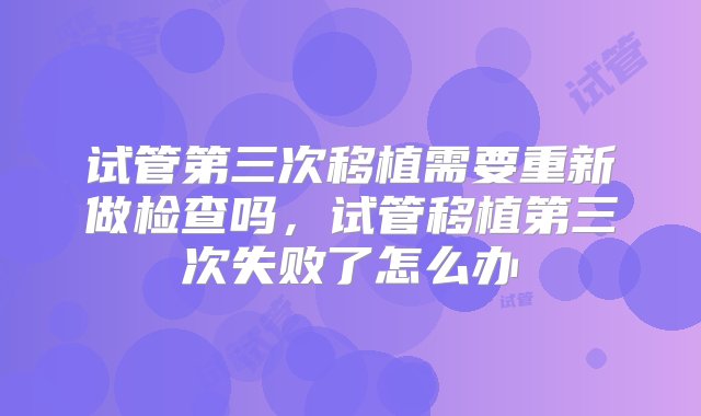 试管第三次移植需要重新做检查吗，试管移植第三次失败了怎么办