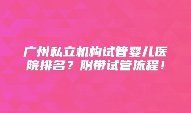 广州私立机构试管婴儿医院排名？附带试管流程！