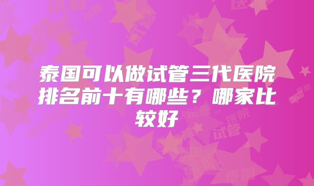 泰国可以做试管三代医院排名前十有哪些？哪家比较好