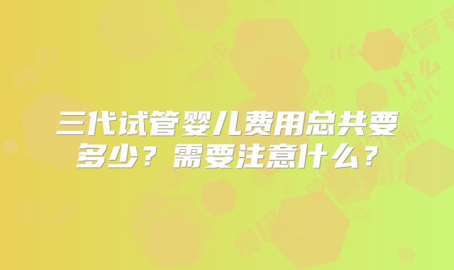 三代试管婴儿费用总共要多少？需要注意什么？