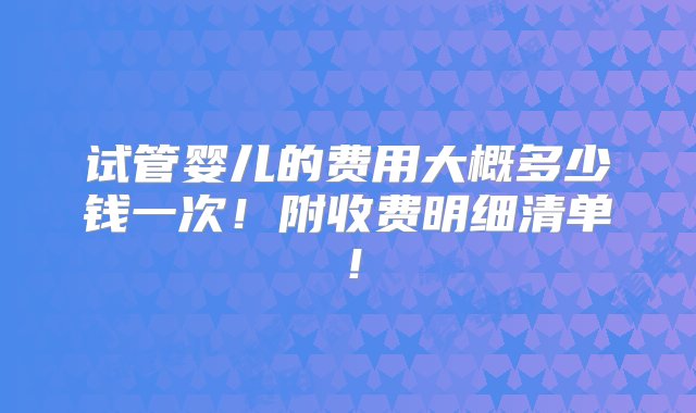 试管婴儿的费用大概多少钱一次！附收费明细清单！