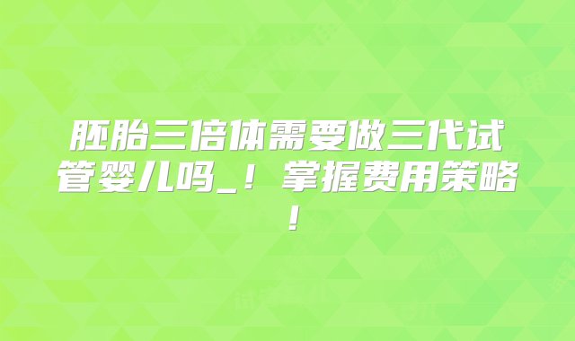 胚胎三倍体需要做三代试管婴儿吗_！掌握费用策略！