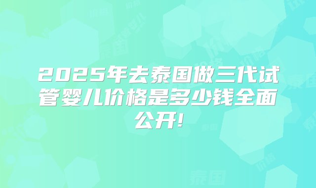 2025年去泰国做三代试管婴儿价格是多少钱全面公开!