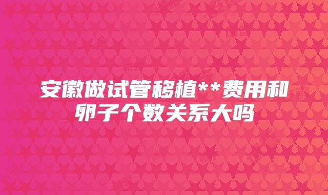 安徽做试管移植**费用和卵子个数关系大吗