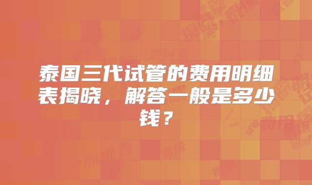 泰国三代试管的费用明细表揭晓，解答一般是多少钱？