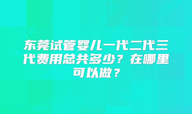 东莞试管婴儿一代二代三代费用总共多少？在哪里可以做？