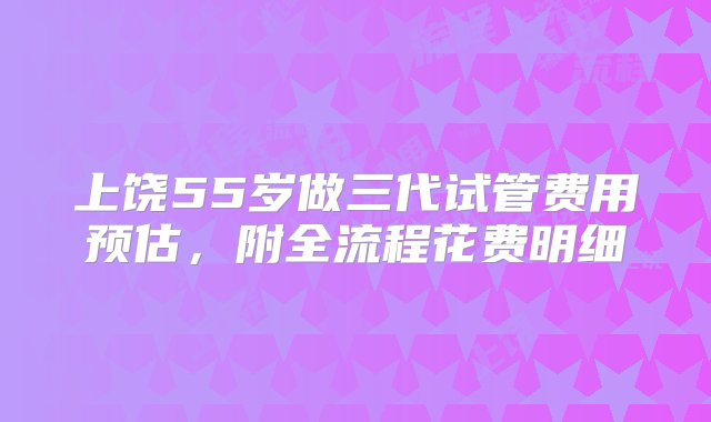 上饶55岁做三代试管费用预估，附全流程花费明细