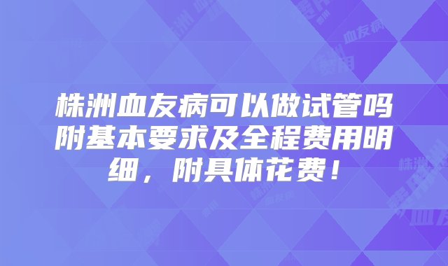 株洲血友病可以做试管吗附基本要求及全程费用明细，附具体花费！