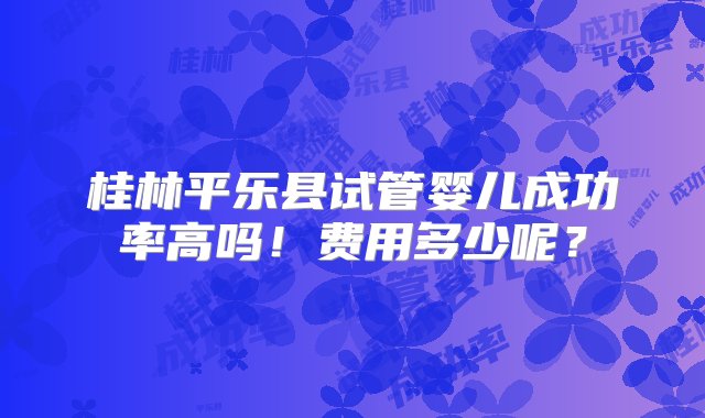 桂林平乐县试管婴儿成功率高吗！费用多少呢？