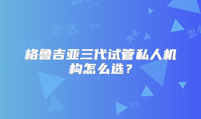 格鲁吉亚三代试管私人机构怎么选？