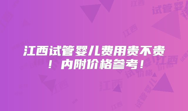 江西试管婴儿费用贵不贵！内附价格参考！