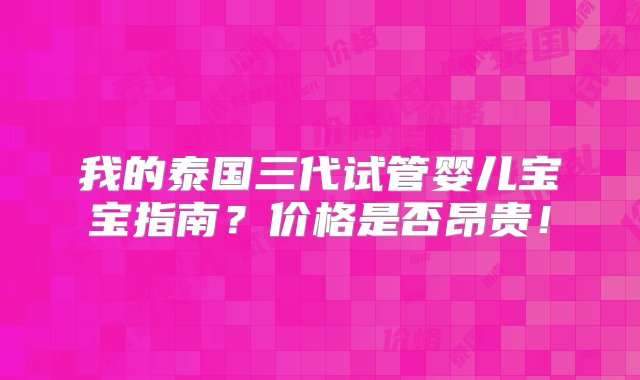 我的泰国三代试管婴儿宝宝指南？价格是否昂贵！