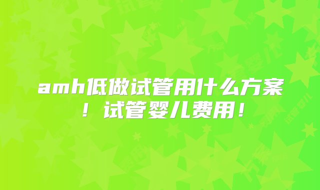 amh低做试管用什么方案！试管婴儿费用！