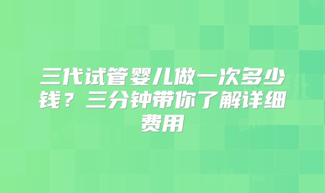 三代试管婴儿做一次多少钱？三分钟带你了解详细费用