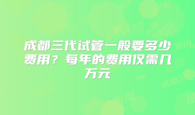 成都三代试管一般要多少费用？每年的费用仅需几万元