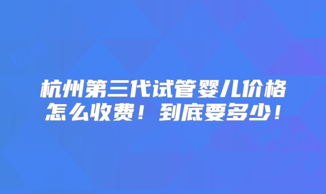 杭州第三代试管婴儿价格怎么收费！到底要多少！