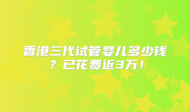 香港三代试管婴儿多少钱？已花费近3万！