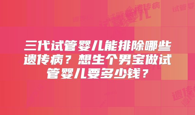 三代试管婴儿能排除哪些遗传病？想生个男宝做试管婴儿要多少钱？