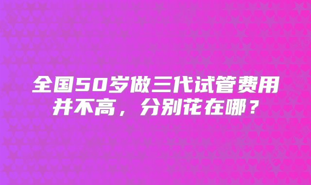 全国50岁做三代试管费用并不高，分别花在哪？