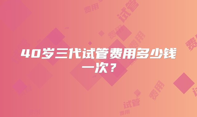 40岁三代试管费用多少钱一次？