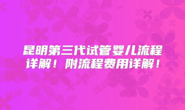 昆明第三代试管婴儿流程详解！附流程费用详解！