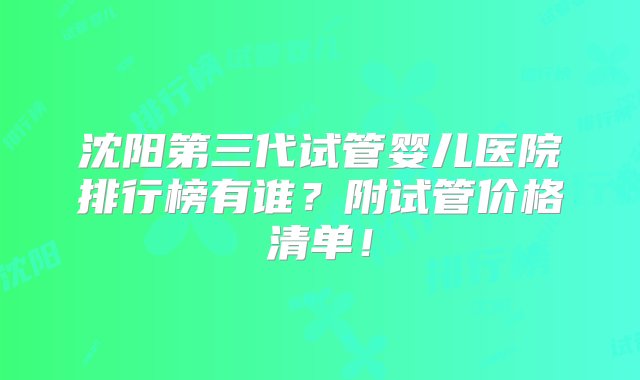 沈阳第三代试管婴儿医院排行榜有谁？附试管价格清单！