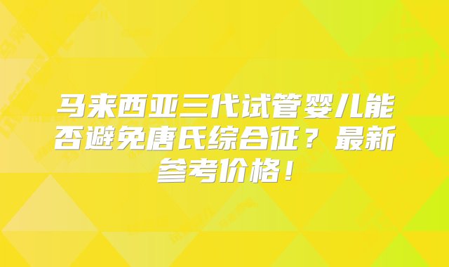 马来西亚三代试管婴儿能否避免唐氏综合征？最新参考价格！