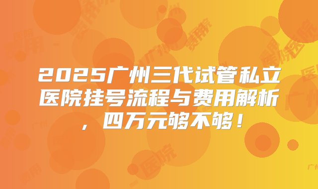 2025广州三代试管私立医院挂号流程与费用解析，四万元够不够！