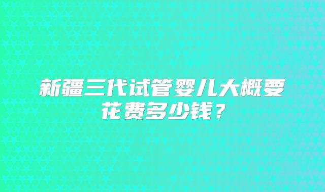 新疆三代试管婴儿大概要花费多少钱？