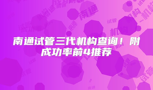 南通试管三代机构查询！附成功率前4推荐