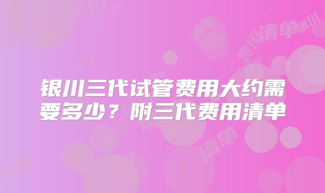 银川三代试管费用大约需要多少？附三代费用清单