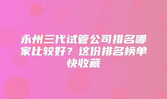 永州三代试管公司排名哪家比较好？这份排名榜单快收藏