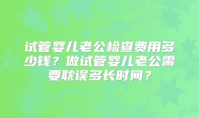 试管婴儿老公检查费用多少钱？做试管婴儿老公需要耽误多长时间？