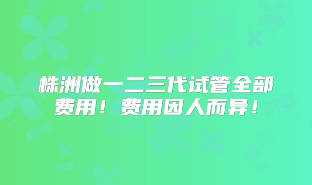 株洲做一二三代试管全部费用！费用因人而异！