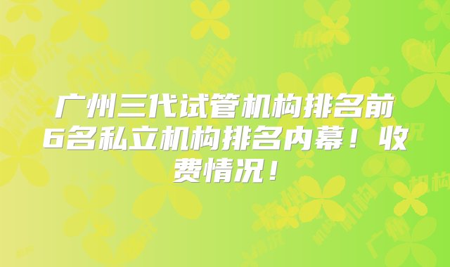 广州三代试管机构排名前6名私立机构排名内幕！收费情况！