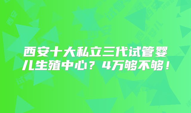 西安十大私立三代试管婴儿生殖中心？4万够不够！