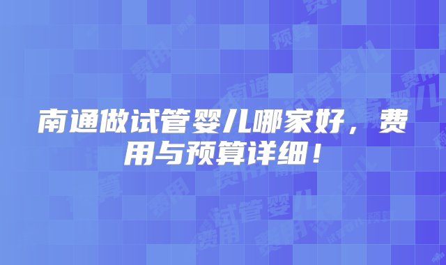 南通做试管婴儿哪家好，费用与预算详细！