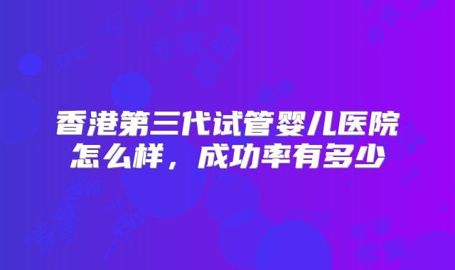 香港第三代试管婴儿医院怎么样，成功率有多少