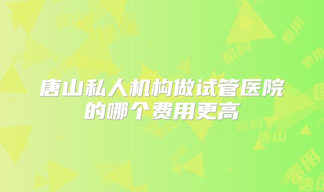 唐山私人机构做试管医院的哪个费用更高