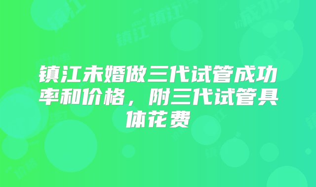 镇江未婚做三代试管成功率和价格，附三代试管具体花费