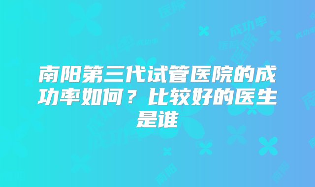 南阳第三代试管医院的成功率如何？比较好的医生是谁