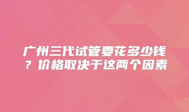 广州三代试管要花多少钱？价格取决于这两个因素